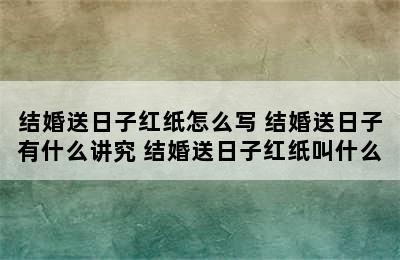 结婚送日子红纸怎么写 结婚送日子有什么讲究 结婚送日子红纸叫什么